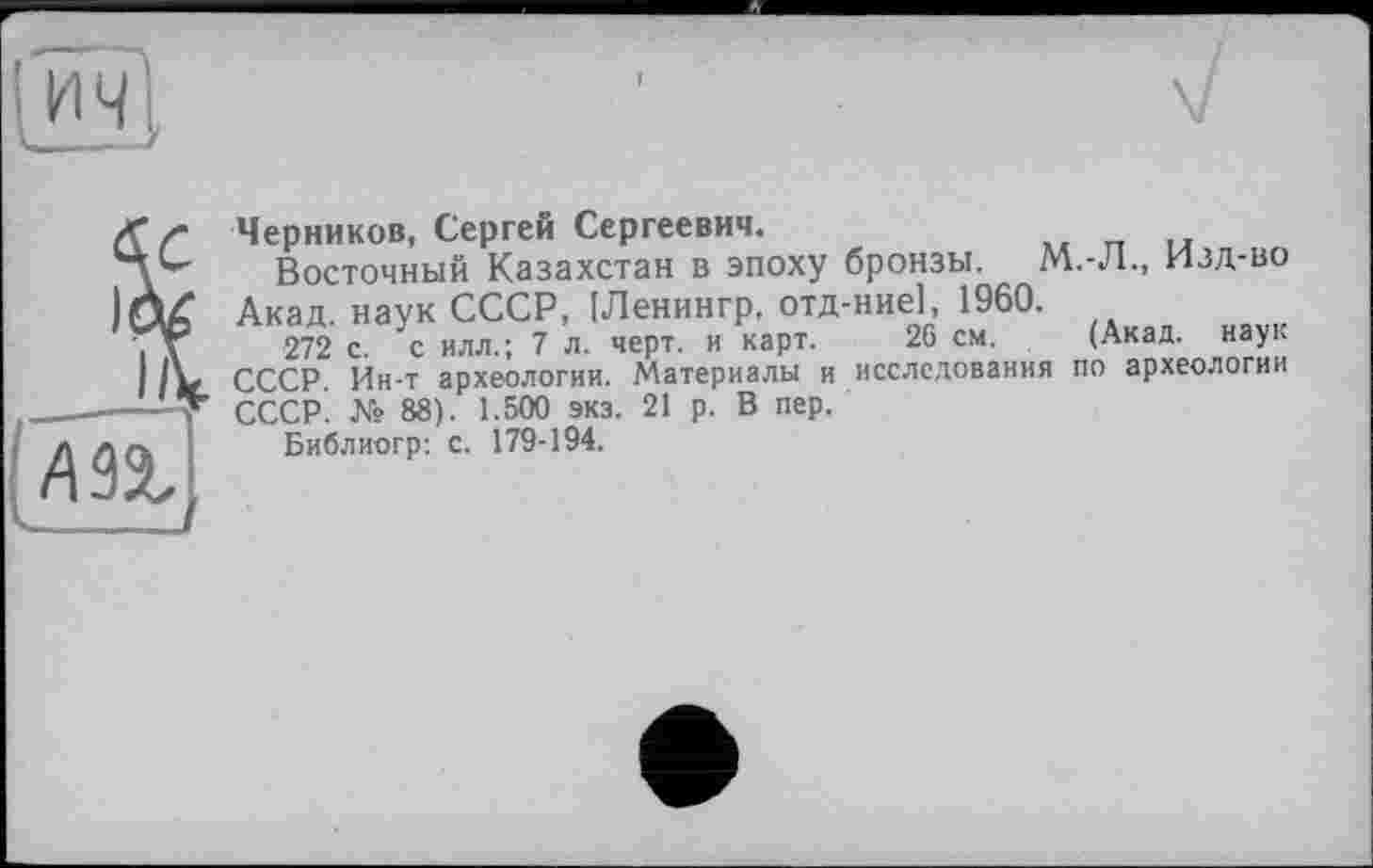 ﻿
г Черников, Сергей Сергеевич.
Восточный Казахстан в эпоху бронзы. М.-Л., Изд-во Акад, наук СССР, [Ленингр, отд-ние], 1960.
V 272 с. с илл.; 7 л. черт, и карт. 26 см. (Акад, наук
IV СССР. Ин-т археологии. Материалы и исследования по археологии СССР. № 88). 1.500 экз. 21 р. В пер.
Библиогр: с. 179-194.